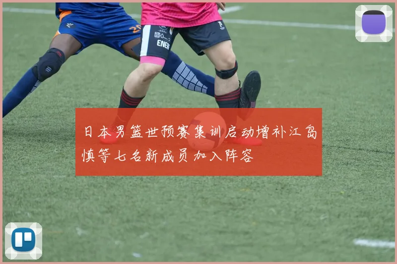 日本男篮世预赛集训启动增补江岛慎等七名新成员加入阵容