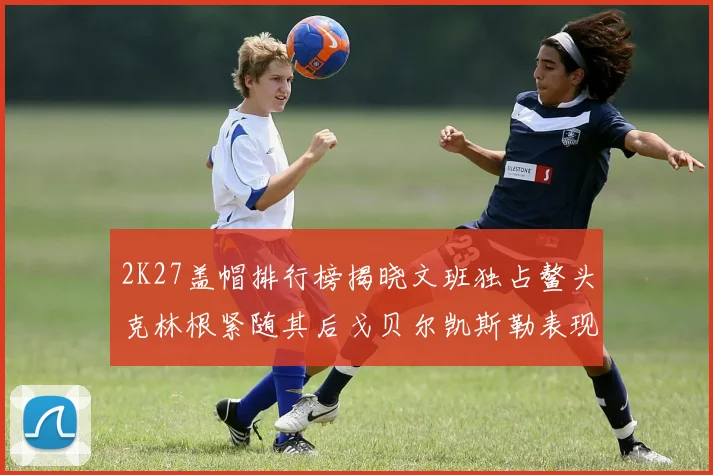 2K27盖帽排行榜揭晓文班独占鳌头克林根紧随其后戈贝尔凯斯勒表现不俗