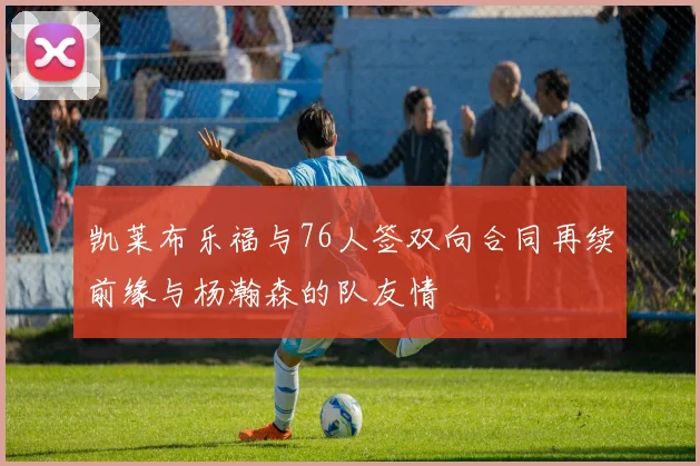 凯莱布乐福与76人签双向合同再续前缘与杨瀚森的队友情