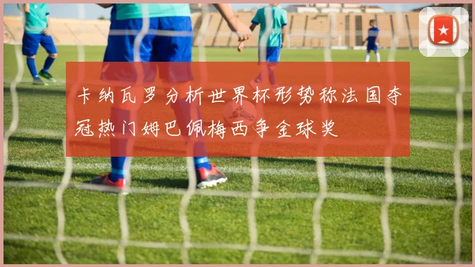 卡纳瓦罗分析世界杯形势称法国夺冠热门姆巴佩梅西争金球奖