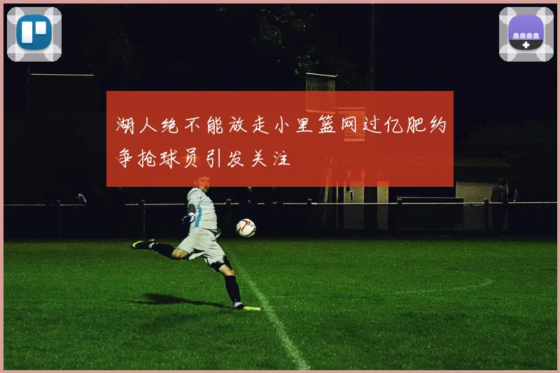 湖人绝不能放走小里篮网过亿肥约争抢球员引发关注