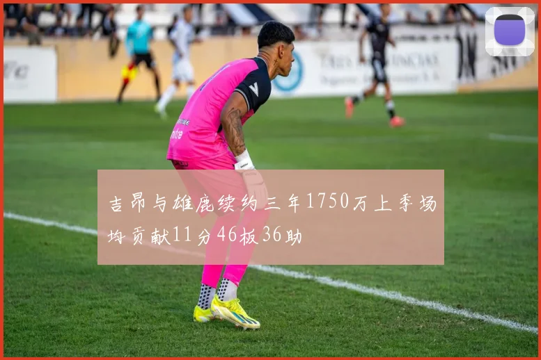 吉昂与雄鹿续约三年1750万上季场均贡献11分46板36助