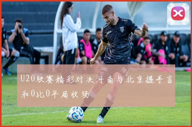 U20联赛精彩对决河南与北京握手言和0比0平局收场