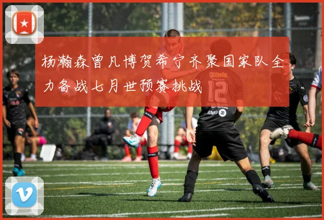 杨瀚森曾凡博贺希宁齐聚国家队全力备战七月世预赛挑战