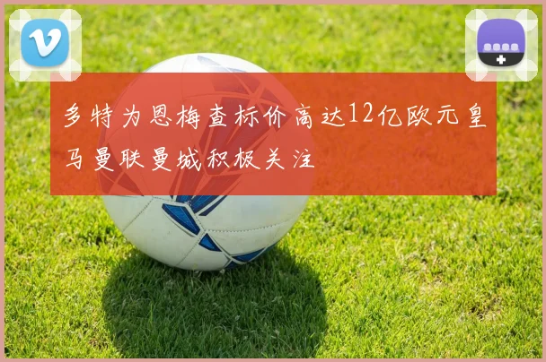 多特为恩梅查标价高达12亿欧元皇马曼联曼城积极关注