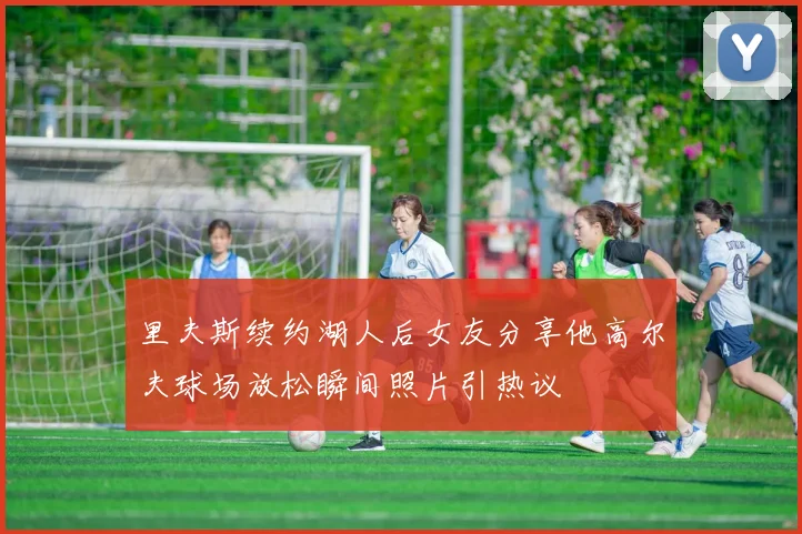 里夫斯续约湖人后女友分享他高尔夫球场放松瞬间照片引热议