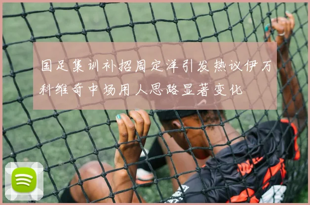国足集训补招周定洋引发热议伊万科维奇中场用人思路显著变化